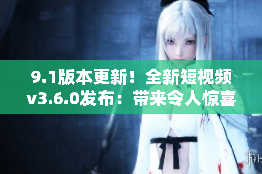 9.1版本更新！全新短视频v3.6.0发布：带来令人惊喜的功能改进