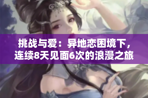 挑战与爱：异地恋困境下，连续8天见面6次的浪漫之旅