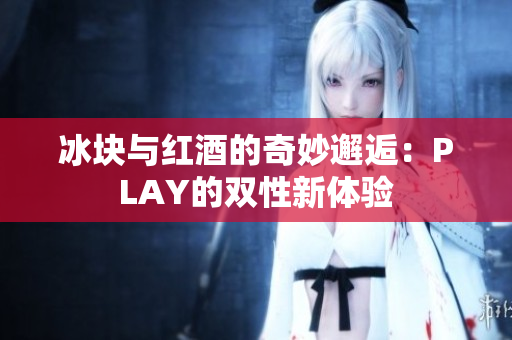 冰块与红酒的奇妙邂逅：PLAY的双性新体验