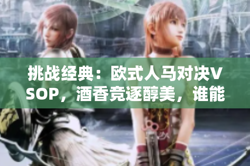 挑战经典：欧式人马对决VSOP，酒香竞逐醇美，谁能胜出？