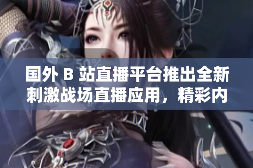 国外 B 站直播平台推出全新刺激战场直播应用，精彩内容尽在其中