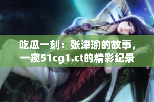 吃瓜一刻：张津瑜的故事，一窥51cg1.ct的精彩纪录