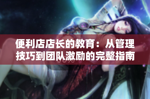 便利店店长的教育：从管理技巧到团队激励的完整指南