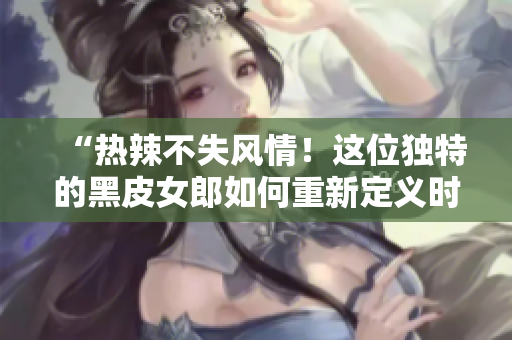 “热辣不失风情！这位独特的黑皮女郎如何重新定义时尚界？”