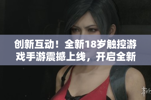 创新互动！全新18岁触控游戏手游震撼上线，开启全新游戏体验！