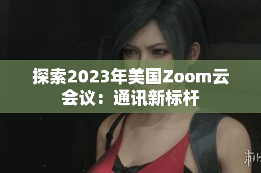 探索2023年美国Zoom云会议：通讯新标杆