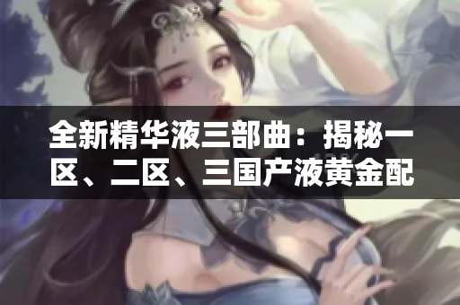 全新精华液三部曲：揭秘一区、二区、三国产液黄金配方