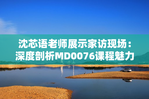 沈芯语老师展示家访现场：深度剖析MD0076课程魅力