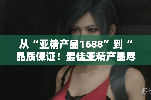 从“亚精产品1688”到“品质保证！最佳亚精产品尽在1688平台”