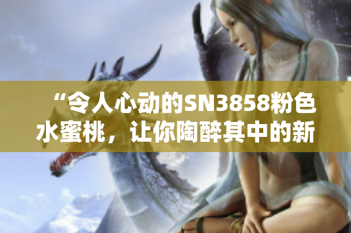 “令人心动的SN3858粉色水蜜桃，让你陶醉其中的新品体验”
