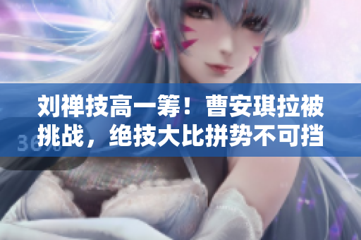 刘禅技高一筹！曹安琪拉被挑战，绝技大比拼势不可挡