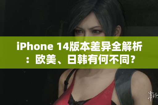 iPhone 14版本差异全解析：欧美、日韩有何不同？