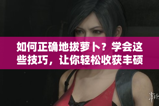 如何正确地拔萝卜？学会这些技巧，让你轻松收获丰硕果实!