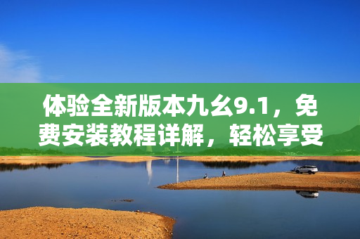体验全新版本九幺9.1，免费安装教程详解，轻松享受最新功能
