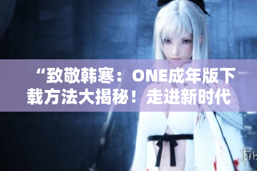 “致敬韩寒：ONE成年版下载方法大揭秘！走进新时代的文学传承”