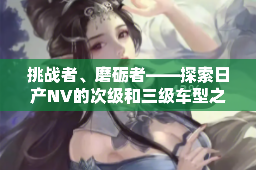 挑战者、磨砺者——探索日产NV的次级和三级车型之美