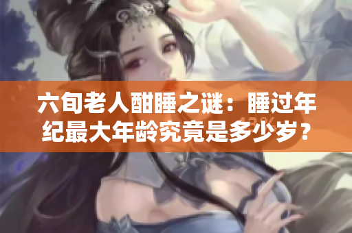 六旬老人酣睡之谜：睡过年纪最大年龄究竟是多少岁？