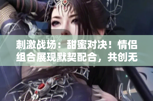 刺激战场：甜蜜对决！情侣组合展现默契配合，共创无敌战绩