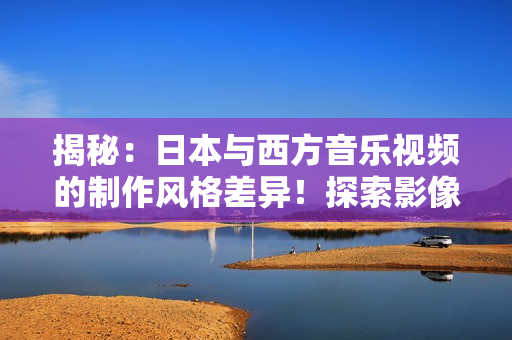 揭秘：日本与西方音乐视频的制作风格差异！探索影像、音乐与文化的交融