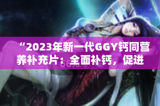 “2023年新一代GGY钙同营养补充片：全面补钙，促进骨骼健康！”