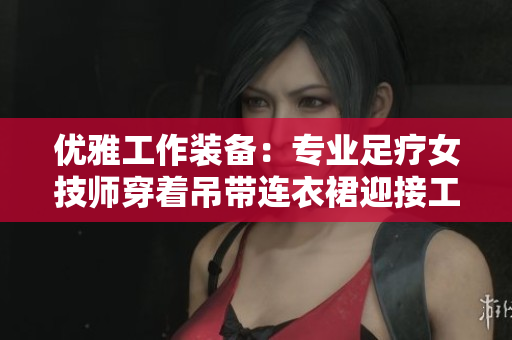 优雅工作装备：专业足疗女技师穿着吊带连衣裙迎接工作