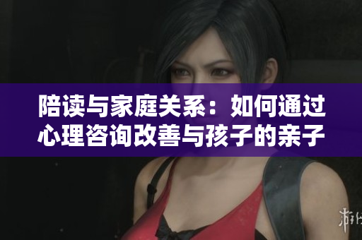 陪读与家庭关系：如何通过心理咨询改善与孩子的亲子关系