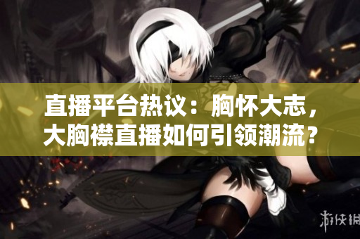 直播平台热议：胸怀大志，大胸襟直播如何引领潮流？