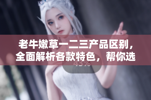 老牛嫩草一二三产品区别，全面解析各款特色，帮你选择最适合的产品