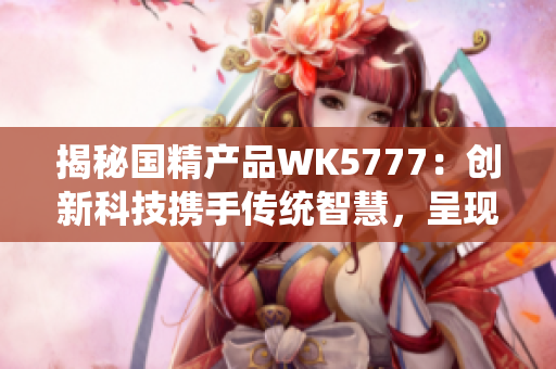 揭秘国精产品WK5777：创新科技携手传统智慧，呈现卓越品质