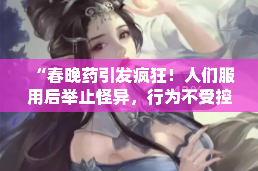 “春晚药引发疯狂！人们服用后举止怪异，行为不受控制，医学界忧心”