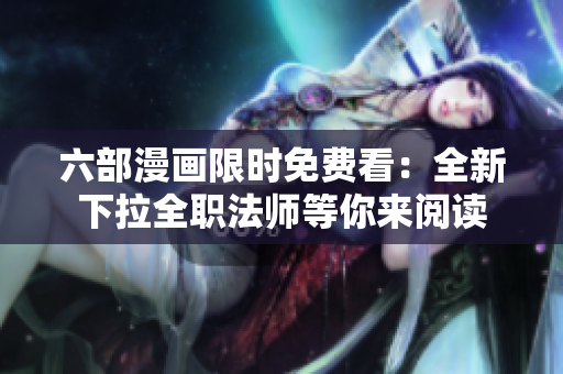 六部漫画限时免费看：全新下拉全职法师等你来阅读