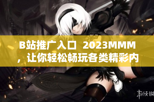 B站推广入口  2023MMM，让你轻松畅玩各类精彩内容！