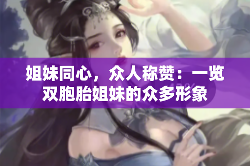 姐妹同心，众人称赞：一览双胞胎姐妹的众多形象