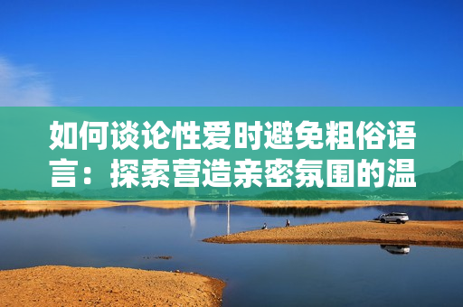 如何谈论性爱时避免粗俗语言：探索营造亲密氛围的温和沟通方式
