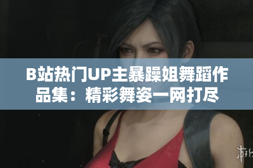 B站热门UP主暴躁姐舞蹈作品集：精彩舞姿一网打尽