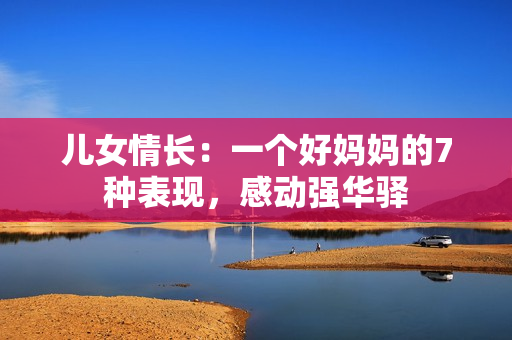 儿女情长：一个好妈妈的7种表现，感动强华驿