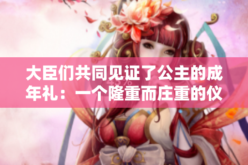 大臣们共同见证了公主的成年礼：一个隆重而庄重的仪式