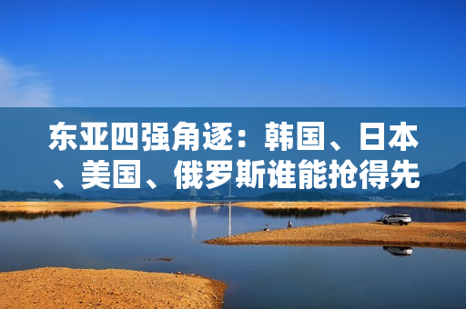 东亚四强角逐：韩国、日本、美国、俄罗斯谁能抢得先机？