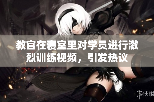 教官在寝室里对学员进行激烈训练视频，引发热议