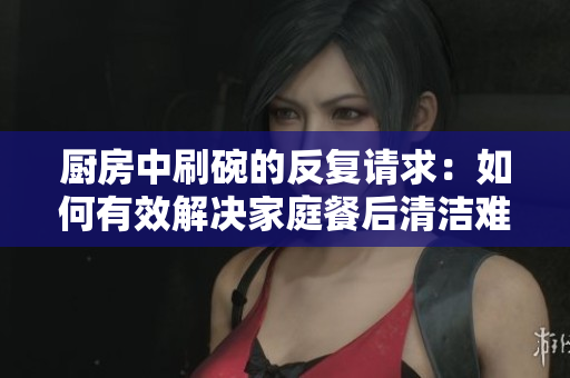 厨房中刷碗的反复请求：如何有效解决家庭餐后清洁难题？
