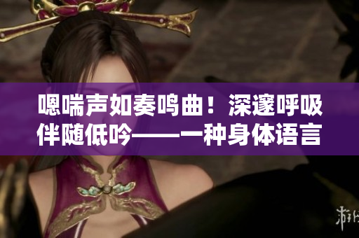 嗯喘声如奏鸣曲！深邃呼吸伴随低吟——一种身体语言的探索。