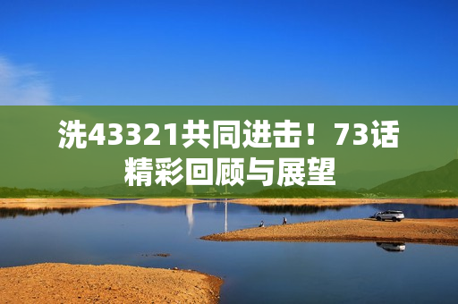 洗43321共同进击！73话精彩回顾与展望