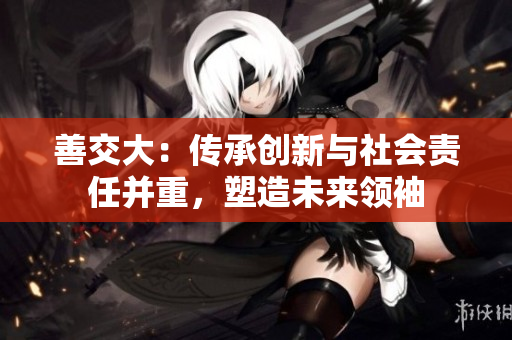 善交大：传承创新与社会责任并重，塑造未来领袖