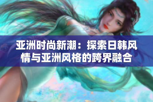 亚洲时尚新潮：探索日韩风情与亚洲风格的跨界融合