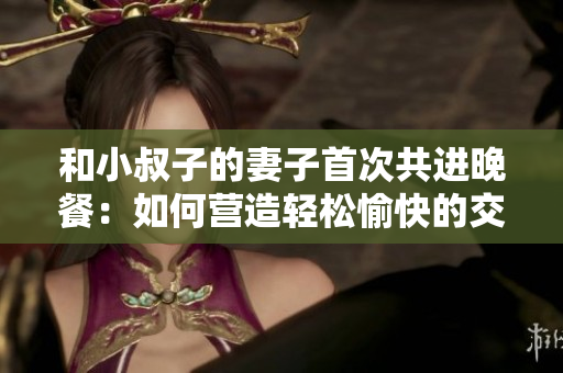 和小叔子的妻子首次共进晚餐：如何营造轻松愉快的交谈氛围？