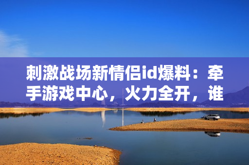 刺激战场新情侣id爆料：牵手游戏中心，火力全开，谁与争锋？