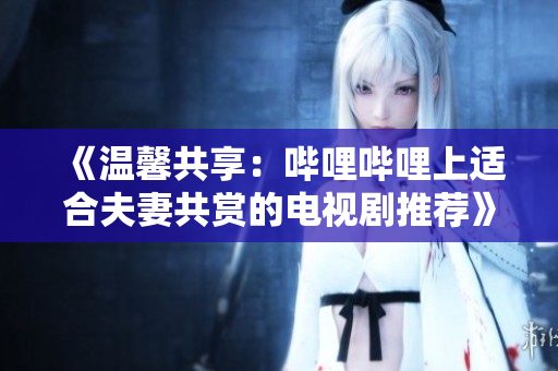 《温馨共享：哔哩哔哩上适合夫妻共赏的电视剧推荐》