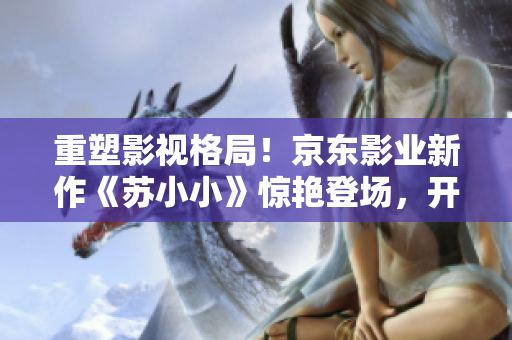 重塑影视格局！京东影业新作《苏小小》惊艳登场，开创崭新视听体验