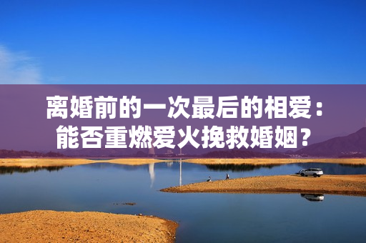 离婚前的一次最后的相爱：能否重燃爱火挽救婚姻？