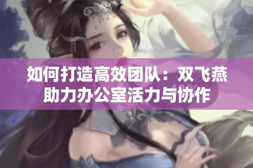 如何打造高效团队：双飞燕助力办公室活力与协作